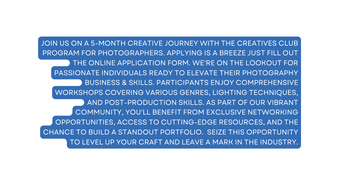 Join Us on a 5 month creative journey with The Creatives Club Program for photographers Applying is a breeze just fill out the online application form We re on the lookout for passionate individuals ready to elevate their photography Business skills Participants enjoy comprehensive workshops covering various genres lighting techniques and post production skills As part of our vibrant community you ll benefit from exclusive networking opportunities access to cutting edge resources and the chance to build a standout portfolio Seize this opportunity to level up your craft and leave a mark in the industry