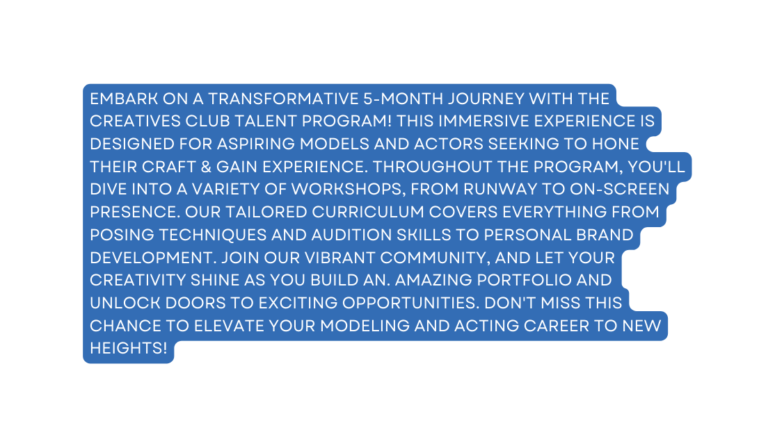 Embark on a transformative 5 month journey with The Creatives Club Talent Program This immersive experience is designed for aspiring models and actors seeking to hone their craft gain experience Throughout the program you ll dive into a variety of workshops from runway to on screen presence Our tailored curriculum covers everything from posing techniques and audition skills to personal brand development Join our vibrant community and let your creativity shine as you build an amazing portfolio and unlock doors to exciting opportunities Don t miss this chance to elevate your modeling and acting career to new heights